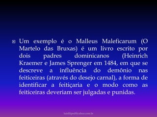  Um exemplo é o Malleus Maleficarum (O
Martelo das Bruxas) é um livro escrito por
dois padres dominicanos (Heinrich
Kraemer e James Sprenger em 1484, em que se
descreve a influência do demônio nas
feiticeiras (através do desejo carnal), a forma de
identificar a feitiçaria e o modo como as
feiticeiras deveriam ser julgadas e punidas.
luisfiliped@yahoo.com.br
 