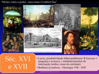 •Lucro, produtividade (Mercantilismo)  loucura =
preguiça e avareza / estabelecimentos de
internação (asilos, casas de caridade)
•Bethlem (Londres) – Henrique VIII - 1547
Séc. XVI
e XVII
luisfiliped@yahoo.com.br
“Mestre, retire a pedra – meu nome é Lubbert Das”
 