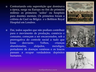  Contrariando esta superstição que dominava
a época, surge na Europa no fim do primeiro
milênio os primeiros "asilos" ou hospitais
para doentes mentais. Os primeiros foram a
colônia de Geel na Bélgica e o Bethlem Royal
Hospital em Londres.
 Daí, todos aqueles que não podiam contribuir
para o movimento de produção, comércio e
consumo, começam a ser encarcerados, sob a
prerrogativa do controle social a tudo que
fosse desviante. Velhos, crianças
abandonadas, aleijados, mendigos,
portadores de doenças venéreas e os loucos
passam a ocupar verdadeiros depósitos
humanos.
luisfiliped@yahoo.com.br
 