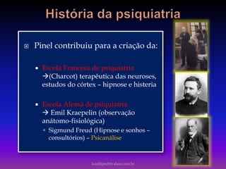  Pinel contribuiu para a criação da:
 Escola Francesa de psiquiatria
(Charcot) terapêutica das neuroses,
estudos do córtex – hipnose e histeria
 Escola Alemã de psiquiatria
 Emil Kraepelin (observação
anátomo-fisiológica)
 Sigmund Freud (Hipnose e sonhos –
consultórios) – Psicanálise
luisfiliped@yahoo.com.br
 