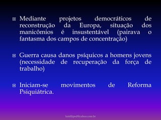  Mediante projetos democráticos de
reconstrução da Europa, situação dos
manicômios é insustentável (pairava o
fantasma dos campos de concentração)
 Guerra causa danos psíquicos a homens jovens
(necessidade de recuperação da força de
trabalho)
 Iniciam-se movimentos de Reforma
Psiquiátrica.
luisfiliped@yahoo.com.br
 
