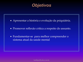  Apresentar a história e evolução da psiquiátria.
 Promover reflexão crítica a respeito do assunto.
 Fundamentar-se para melhor compreender o
sistema atual da saúde mental
luisfiliped@yahoo.com.br
 