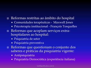  Reformas restritas ao âmbito do hospital
 Comunidades terapêuticas - Maxwell Jones
 Psicoterapia institucional - François Tosquelles
 Reformas que acoplam serviços extra-
hospitalares ao hospital:
 Psiquiatria de setor
 Psiquiatria preventiva
 Reformas que questionam o conjunto dos
saberes e práticas da psiquiatria vigente:
 Antipsiquiatria
 Psiquiatria Democrática (experiência italiana)
luisfiliped@yahoo.com.br
 
