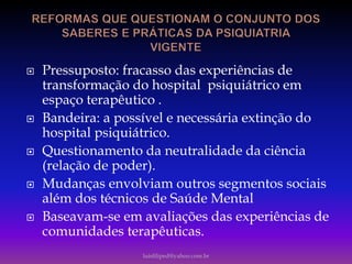  Pressuposto: fracasso das experiências de
transformação do hospital psiquiátrico em
espaço terapêutico .
 Bandeira: a possível e necessária extinção do
hospital psiquiátrico.
 Questionamento da neutralidade da ciência
(relação de poder).
 Mudanças envolviam outros segmentos sociais
além dos técnicos de Saúde Mental
 Baseavam-se em avaliações das experiências de
comunidades terapêuticas.
luisfiliped@yahoo.com.br
 