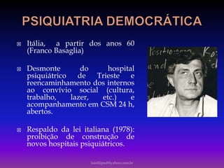  Itália, a partir dos anos 60
(Franco Basaglia)
 Desmonte do hospital
psiquiátrico de Trieste e
reencaminhamento dos internos
ao convívio social (cultura,
trabalho, lazer, etc.) e
acompanhamento em CSM 24 h,
abertos.
 Respaldo da lei italiana (1978):
proibição de construção de
novos hospitais psiquiátricos.
luisfiliped@yahoo.com.br
 