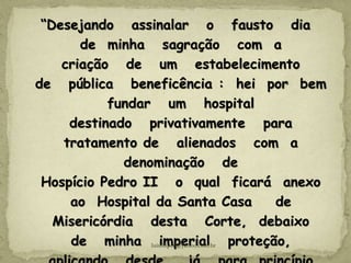 “Desejando assinalar o fausto dia
de minha sagração com a
criação de um estabelecimento
de pública beneficência : hei por bem
fundar um hospital
destinado privativamente para
tratamento de alienados com a
denominação de
Hospício Pedro II o qual ficará anexo
ao Hospital da Santa Casa de
Misericórdia desta Corte, debaixo
de minha imperial proteção,
luisfiliped@yahoo.com.br
 