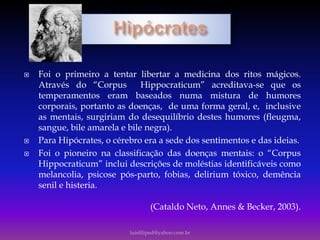  Foi o primeiro a tentar libertar a medicina dos ritos mágicos.
Através do “Corpus Hippocraticum” acreditava-se que os
temperamentos eram baseados numa mistura de humores
corporais, portanto as doenças, de uma forma geral, e, inclusive
as mentais, surgiriam do desequilíbrio destes humores (fleugma,
sangue, bile amarela e bile negra).
 Para Hipócrates, o cérebro era a sede dos sentimentos e das ideias.
 Foi o pioneiro na classificação das doenças mentais: o “Corpus
Hippocraticum” inclui descrições de moléstias identificáveis como
melancolia, psicose pós-parto, fobias, delirium tóxico, demência
senil e histeria.
(Cataldo Neto, Annes & Becker, 2003).
luisfiliped@yahoo.com.br
 