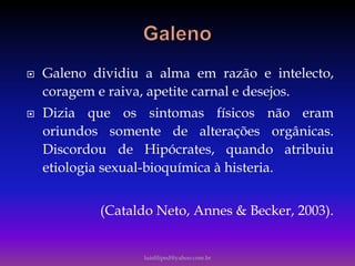  Galeno dividiu a alma em razão e intelecto,
coragem e raiva, apetite carnal e desejos.
 Dizia que os sintomas físicos não eram
oriundos somente de alterações orgânicas.
Discordou de Hipócrates, quando atribuiu
etiologia sexual-bioquímica à histeria.
(Cataldo Neto, Annes & Becker, 2003).
luisfiliped@yahoo.com.br
 