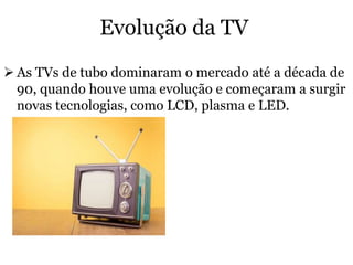 Evolução da TV
 As TVs de tubo dominaram o mercado até a década de
90, quando houve uma evolução e começaram a surgir
novas tecnologias, como LCD, plasma e LED.
 