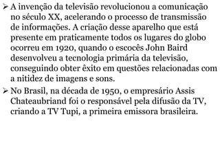  A invenção da televisão revolucionou a comunicação
no século XX, acelerando o processo de transmissão
de informações. A criação desse aparelho que está
presente em praticamente todos os lugares do globo
ocorreu em 1920, quando o escocês John Baird
desenvolveu a tecnologia primária da televisão,
conseguindo obter êxito em questões relacionadas com
a nitidez de imagens e sons.
 No Brasil, na década de 1950, o empresário Assis
Chateaubriand foi o responsável pela difusão da TV,
criando a TV Tupi, a primeira emissora brasileira.
 