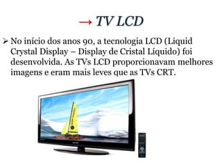 → TV LCD
 No início dos anos 90, a tecnologia LCD (Liquid
Crystal Display – Display de Cristal Líquido) foi
desenvolvida. As TVs LCD proporcionavam melhores
imagens e eram mais leves que as TVs CRT.
 