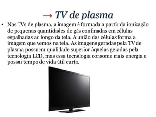 → TV de plasma
• Nas TVs de plasma, a imagem é formada a partir da ionização
de pequenas quantidades de gás confinadas em células
espalhadas ao longo da tela. A união das células forma a
imagem que vemos na tela. As imagens geradas pela TV de
plasma possuem qualidade superior àquelas geradas pela
tecnologia LCD, mas essa tecnologia consome mais energia e
possui tempo de vida útil curto.
 