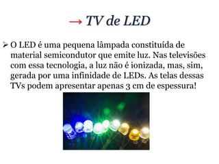 → TV de LED
 O LED é uma pequena lâmpada constituída de
material semicondutor que emite luz. Nas televisões
com essa tecnologia, a luz não é ionizada, mas, sim,
gerada por uma infinidade de LEDs. As telas dessas
TVs podem apresentar apenas 3 cm de espessura!
 