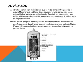 AS VÁLVULAS
As válvulas já eram bem mais rápidas que os relês, atingiam frequências de
alguns Megahertz, o problema é que aqueciam muito, consumiam muita
electricidade e queimavam-se facilmente. Construir um computador, que
usava milhares de válvulas eram extremamente complicadas, e muito caro e
muito problemáticas.
Mesmo assim, na época a maior parte da indústria continuou trabalhando no
aperfeiçoamento das válvulas, obtendo modelos menores e mais confiáveis.
Porém, vários pesquisadores, começaram a procurar alternativas menos
problemáticas.

 