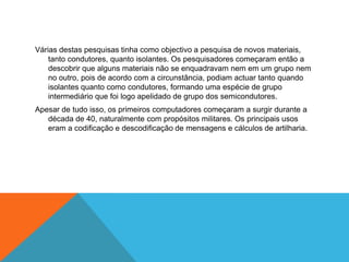 Várias destas pesquisas tinha como objectivo a pesquisa de novos materiais,
tanto condutores, quanto isolantes. Os pesquisadores começaram então a
descobrir que alguns materiais não se enquadravam nem em um grupo nem
no outro, pois de acordo com a circunstância, podiam actuar tanto quando
isolantes quanto como condutores, formando uma espécie de grupo
intermediário que foi logo apelidado de grupo dos semicondutores.
Apesar de tudo isso, os primeiros computadores começaram a surgir durante a
década de 40, naturalmente com propósitos militares. Os principais usos
eram a codificação e descodificação de mensagens e cálculos de artilharia.

 