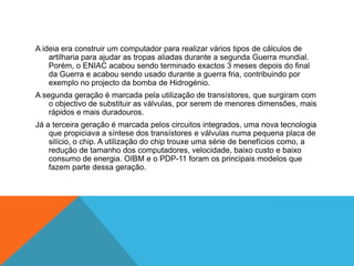 A ideia era construir um computador para realizar vários tipos de cálculos de
artilharia para ajudar as tropas aliadas durante a segunda Guerra mundial.
Porém, o ENIAC acabou sendo terminado exactos 3 meses depois do final
da Guerra e acabou sendo usado durante a guerra fria, contribuindo por
exemplo no projecto da bomba de Hidrogénio.

A segunda geração é marcada pela utilização de transístores, que surgiram com
o objectivo de substituir as válvulas, por serem de menores dimensões, mais
rápidos e mais duradouros.
Já a terceira geração é marcada pelos circuitos integrados, uma nova tecnologia
que propiciava a síntese dos transístores e válvulas numa pequena placa de
silício, o chip. A utilização do chip trouxe uma série de benefícios como, a
redução de tamanho dos computadores, velocidade, baixo custo e baixo
consumo de energia. OIBM e o PDP-11 foram os principais modelos que
fazem parte dessa geração.

 
