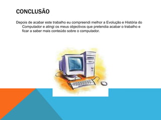CONCLUSÃO
Depois de acabar este trabalho eu compreendi melhor a Evolução e História do
Computador e atingi os meus objectivos que pretendia acabar o trabalho e
ficar a saber mais conteúdo sobre o computador.

 