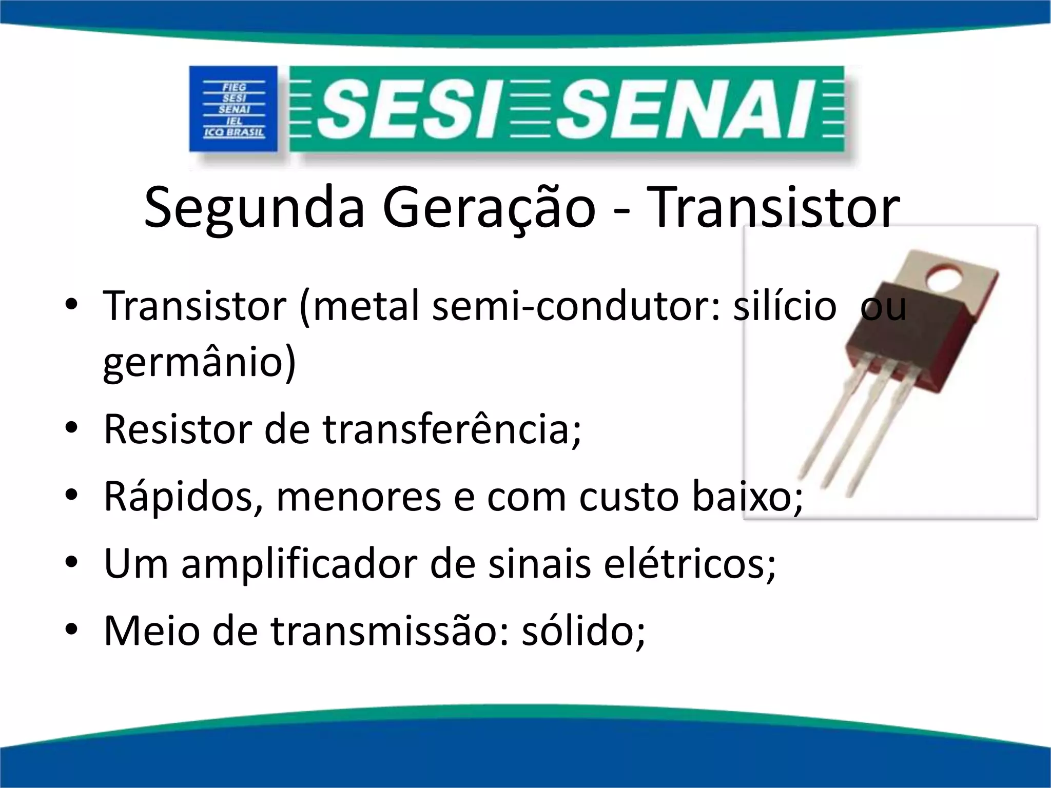 Segunda Geração - Transistor
• Transistor (metal semi-condutor: silício ou
germânio)
• Resistor de transferência;
• Rápidos, menores e com custo baixo;
• Um amplificador de sinais elétricos;
• Meio de transmissão: sólido;
 