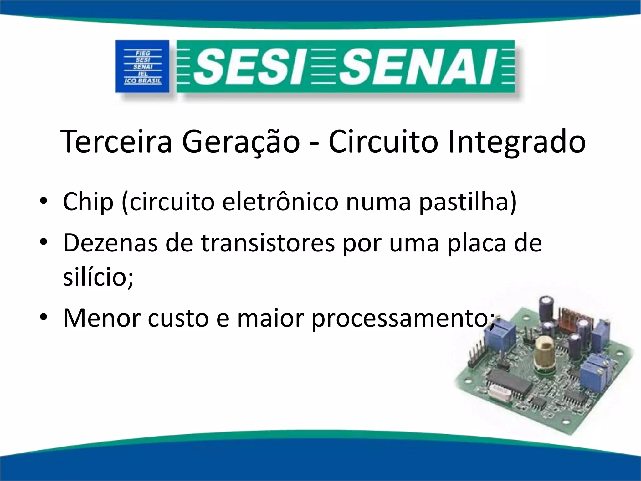 Terceira Geração - Circuito Integrado
• Chip (circuito eletrônico numa pastilha)
• Dezenas de transistores por uma placa de
silício;
• Menor custo e maior processamento;
 