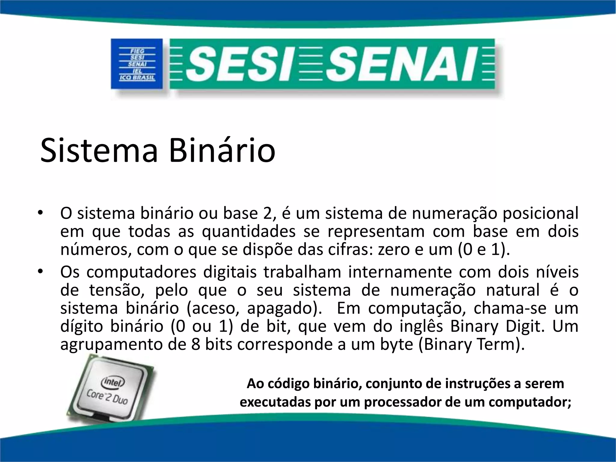 Sistema Binário
• O sistema binário ou base 2, é um sistema de numeração posicional
em que todas as quantidades se representam com base em dois
números, com o que se dispõe das cifras: zero e um (0 e 1).
• Os computadores digitais trabalham internamente com dois níveis
de tensão, pelo que o seu sistema de numeração natural é o
sistema binário (aceso, apagado). Em computação, chama-se um
dígito binário (0 ou 1) de bit, que vem do inglês Binary Digit. Um
agrupamento de 8 bits corresponde a um byte (Binary Term).
Ao código binário, conjunto de instruções a serem
executadas por um processador de um computador;
 