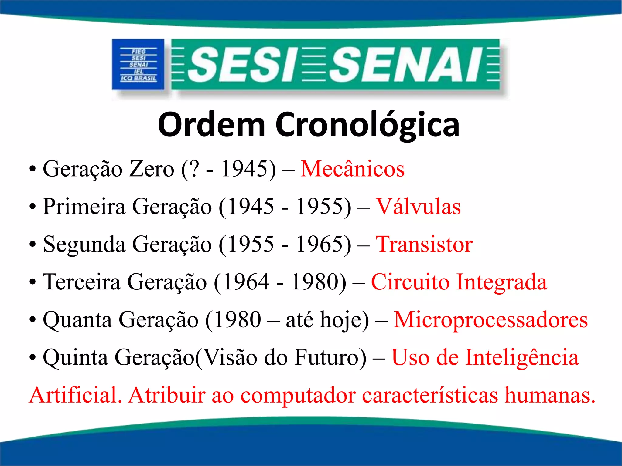Ordem Cronológica
• Geração Zero (? - 1945) – Mecânicos
• Primeira Geração (1945 - 1955) – Válvulas
• Segunda Geração (1955 - 1965) – Transistor
• Terceira Geração (1964 - 1980) – Circuito Integrada
• Quanta Geração (1980 – até hoje) – Microprocessadores
• Quinta Geração(Visão do Futuro) – Uso de Inteligência
Artificial. Atribuir ao computador características humanas.
 