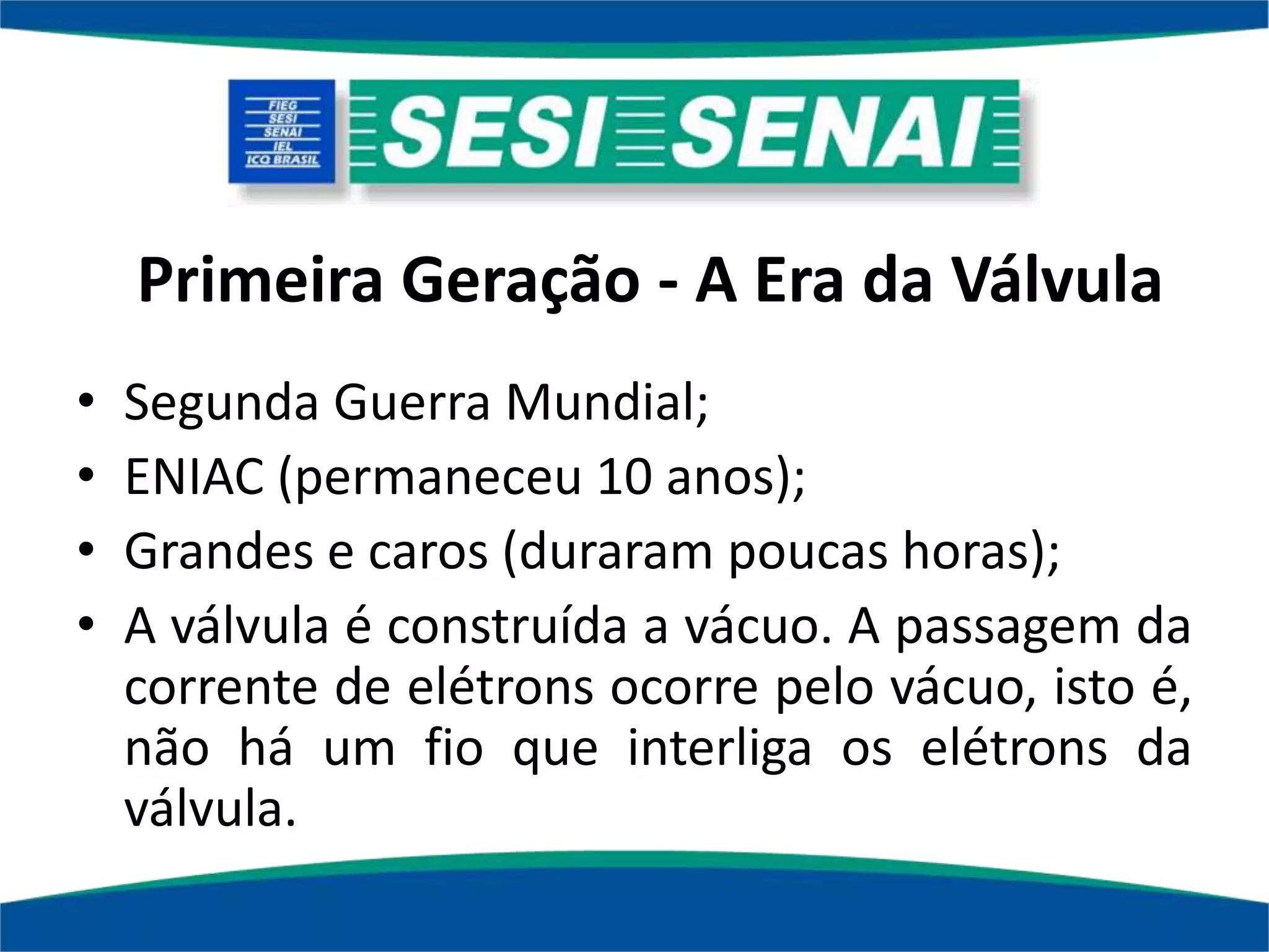 Primeira Geração - A Era da Válvula
• Segunda Guerra Mundial;
• ENIAC (permaneceu 10 anos);
• Grandes e caros (duraram poucas horas);
• A válvula é construída a vácuo. A passagem da
corrente de elétrons ocorre pelo vácuo, isto é,
não há um fio que interliga os elétrons da
válvula.
 