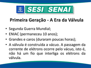 Primeira Geração - A Era da Válvula
• Segunda Guerra Mundial;
• ENIAC (permaneceu 10 anos);
• Grandes e caros (duraram poucas horas);
• A válvula é construída a vácuo. A passagem da
corrente de elétrons ocorre pelo vácuo, isto é,
não há um fio que interliga os elétrons da
válvula.
 