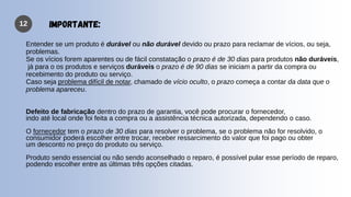 12
Entender se um produto é durável ou não durável devido ou prazo para reclamar de vícios, ou seja,
problemas.
Se os vícios forem aparentes ou de fácil constatação o prazo é de 30 dias para produtos não duráveis,
já para o os produtos e serviços duráveis o prazo é de 90 dias se iniciam a partir da compra ou
recebimento do produto ou serviço.
Caso seja problema difícil de notar, chamado de vício oculto, o prazo começa a contar da data que o
problema apareceu.
Defeito de fabricação dentro do prazo de garantia, você pode procurar o fornecedor,
indo até local onde foi feita a compra ou a assistência técnica autorizada, dependendo o caso.
O fornecedor tem o prazo de 30 dias para resolver o problema, se o problema não for resolvido, o
consumidor poderá escolher entre trocar, receber ressarcimento do valor que foi pago ou obter
um desconto no preço do produto ou serviço.
Produto sendo essencial ou não sendo aconselhado o reparo, é possível pular esse período de reparo,
podendo escolher entre as últimas três opções citadas.
IMPORTANTE:
 
