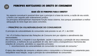 13 PRINCIPIOS NORTEADORES DO DIREITO DO CONSUMIDOR
QUAIS SÃO OS PRINCIPIOS PARA O DIREITO?
No aspecto conceitual é possível dizer que o princípio é a base da norma, a razão de seu existir,
o Norte a ser seguido pelo ordenamento jurídico.
Os princípios desempenham importante função nesse sistema. Isso porque, possibilitam a melhor
adequação do texto legal aos casos concretos.
• PRINCÍPIO DA VULNERABILIDADE DO CONSUMIDOR
O princípio da vulnerabilidade do consumidor está previsto no art. 4º, I, do CDC:
‘’ Art. 4º A Política Nacional das Relações de Consumo tem por objetivo o atendimento das
necessidades
dos consumidores, o respeito à sua dignidade, saúde e segurança, a proteção de seus interesses
econômicos, a melhoria da sua qualidade de vida, bem como a transparência e harmonia das
relações de consumo, atendidos os seguintes princípios:
I - reconhecimento da vulnerabilidade do consumidor no mercado de consumo;’’
É típico das relações de consumo o abismo entre o consumidor e o fornecedor e, justamente para
reequilibrar essa relação, surge o princípio da vulnerabilidade do consumidor.
 
