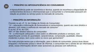 14
A hipossuficiência pode ser econômica e técnica, quando se reconhece a disparidade de
conhecimentos técnicos e informacionais que o consumidor e o fornecedor possuem em
relação ao produto ou serviço posto no mercado de consumo.
• PRINCÍPIO DA HIPOSSUFICIÊNCIA DO CONSUMIDOR
• PRINCÍPÍO DA INFORMAÇÃO
Previsto no art. 4º, IV, do Código do Direito do Consumidor:
‘’IV – educação e informação de fornecedores e consumidores, quanto aos seus direitos e
deveres, com vistas à melhoria do mercado de consumo’’
E no Art. 6º,III, do CDC:
ART. 6º São direitos básicos do consumidor:
‘’III – a informação adequada e clara sobre os diferentes produtos e serviços, com
especificação correta de quantidade, características, composição, qualidade, tributos
incidentes e preço, bem como sobre os riscos que apresentem’’
Por este princípio temos que a informação, para o direito do consumidor, possui duas óticas.
Enquanto o fornecedor possui o dever de informar, o consumidor tem o direito de ser informado. E
ainda, essas informações devem estar acessíveis as pessoas com deficiência.
 