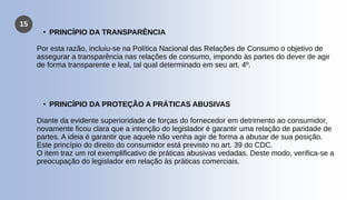 15
• PRINCÍPIO DA TRANSPARÊNCIA
Por esta razão, incluiu-se na Política Nacional das Relações de Consumo o objetivo de
assegurar a transparência nas relações de consumo, impondo às partes do dever de agir
de forma transparente e leal, tal qual determinado em seu art. 4º.
• PRINCÍPIO DA PROTEÇÃO A PRÁTICAS ABUSIVAS
Diante da evidente superioridade de forças do fornecedor em detrimento ao consumidor,
novamente ficou clara que a intenção do legislador é garantir uma relação de paridade de
partes. A ideia é garantir que aquele não venha agir de forma a abusar de sua posição.
Este princípio do direito do consumidor está previsto no art. 39 do CDC.
O item traz um rol exemplificativo de práticas abusivas vedadas. Deste modo, verifica-se a
preocupação do legislador em relação às práticas comerciais.
 