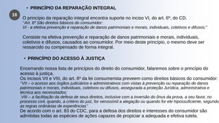 16
• PRINCÍPIO DA REPARAÇÃO INTEGRAL
O princípio da reparação integral encontra suporte no inciso VI, do art. 6º, do CD.
‘’Art. 6º São direitos básicos do consumidor:
VI - a efetiva prevenção e reparação de danos patrimoniais e morais, individuais, coletivos e difusos;’’
Consiste na efetiva prevenção e reparação de danos patrimoniais e morais, individuais,
coletivos e difusos, causados ao consumidor. Por meio deste princípio, o mesmo deve ser
ressarcido ou compensado de forma integral.
• PRINCÍPIO DO ACESSO À JUSTIÇA
Encerrando nossa lista de princípios do direito do consumidor, falaremos sobre o princípio do
acesso à justiça.
Os incisos VII e VIII, do art. 6º da lei consumerista preveem como direitos básicos do consumidor:
‘’VII – o acesso aos órgãos judiciários e administrativos com vistas à prevenção ou reparação de danos
patrimoniais e morais, individuais, coletivos ou difusos, assegurada a proteção Jurídica, administrativa e
técnica aos necessitados;
VIII – a facilitação da defesa de seus direitos, inclusive com a inversão do ônus da prova, a seu favor, no
processo civil, quando, a critério do juiz, for verossímil a alegação ou quando for ele hipossuficiente, segundo
as regras ordinárias de experiências’’
De acordo com o art. 83 do CDC, para a defesa dos direitos e interesses do consumidor são
admitidas todas as espécies de ações capazes de propiciar a adequada e efetiva tutela.
 