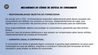 17
MECANISMOS DO CÓDIGO DE DEFESA DO CONSUMIDOR
• RESPONSABILIDADE OBJETIVA DO FORNECEDOR:
De acordo com o CDC, os fornecedores respondem objetivamente pelos danos causados aos
consumidores por defeitos nos produtos ou serviços, independentemente de culpa. Isso
significa que o consumidor não precisa provar a culpa do fornecedor para ser indenizado
Essa responsabilidade objetiva visa proteger os consumidores, garantindo que eles tenham
direitos
claros em caso de produtos defeituosos e que possam ser compensados pelos danos sofridos,
independentemente da conduta do fornecedor.
• GARANTIA LEGAL E CONTRATUAL:
O consumidor tem direito à garantia legal e contratual. A garantia legal estabelece um prazo para
reclamação em caso de defeitos, enquanto a contratual é oferecida pelo fornecedor de forma
voluntária e pode ampliar os direitos do consumidor.
 