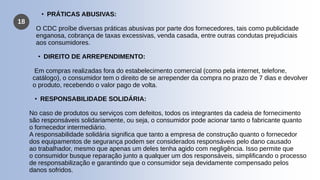 18
• PRÁTICAS ABUSIVAS:
O CDC proíbe diversas práticas abusivas por parte dos fornecedores, tais como publicidade
enganosa, cobrança de taxas excessivas, venda casada, entre outras condutas prejudiciais
aos consumidores.
• DIREITO DE ARREPENDIMENTO:
Em compras realizadas fora do estabelecimento comercial (como pela internet, telefone,
catálogo), o consumidor tem o direito de se arrepender da compra no prazo de 7 dias e devolver
o produto, recebendo o valor pago de volta.
• RESPONSABILIDADE SOLIDÁRIA:
No caso de produtos ou serviços com defeitos, todos os integrantes da cadeia de fornecimento
são responsáveis solidariamente, ou seja, o consumidor pode acionar tanto o fabricante quanto
o fornecedor intermediário.
A responsabilidade solidária significa que tanto a empresa de construção quanto o fornecedor
dos equipamentos de segurança podem ser considerados responsáveis pelo dano causado
ao trabalhador, mesmo que apenas um deles tenha agido com negligência. Isso permite que
o consumidor busque reparação junto a qualquer um dos responsáveis, simplificando o processo
de responsabilização e garantindo que o consumidor seja devidamente compensado pelos
danos sofridos.
 