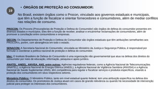 19
• ÓRGÃOS DE PROTEÇÃO AO CONSUMIDOR:
No Brasil, existem órgãos como o Procon, vinculado aos governos estaduais e municipais,
que têm a função de fiscalizar e orientar fornecedores e consumidores, além de mediar conflitos
nas relações de consumo.
PROCON: Os Procons (Procuradorias de Proteção e Defesa do Consumidor) são órgãos de defesa do consumidor presentes em
diversos estados e municípios. Eles têm a função de receber, analisar e encaminhar reclamações de consumidores, além de
promover a conciliação entre consumidores e empresas.
DECON: Os Departamentos de Proteção e Defesa do Consumidor são órgãos estaduais que têm atribuições semelhantes aos
PROCON’s, porém, com abrangência em todo o estado.
SENACON: A Secretaria Nacional do Consumidor, vinculada ao Ministério da Justiça e Segurança Pública, é responsável por
formular e coordenar a política nacional de proteção e defesa do consumidor.
Idec: O Instituto Brasileiro de Defesa do Consumidor é uma organização não governamental que atua na defesa dos direitos do
consumidor por meio de educação, informação, pesquisa e apoio jurídico.
ANATEL, ANEEL, ANVISA, ANS, entre outras: Agências reguladoras federais, como a Agência Nacional de Telecomunicações
(ANATEL), a Agência Nacional de Energia Elétrica (ANEEL), a Agência Nacional de Vigilância Sanitária (ANVISA) e a Agência
Nacional de Saúde Suplementar (ANS), têm competência para regular e fiscalizar serviços e produtos específicos, visando a
proteção dos consumidores em seus respectivos setores.
Ministério Público: O Ministério Público, tanto em nível estadual quanto federal, tem uma atribuição específica na defesa dos
direitos do consumidor. Os promotores de Justiça atuam em casos de grande relevância ou quando há necessidade de intervenção
judicial para proteger os interesses dos consumidores.
 