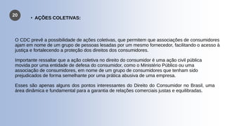 20
O CDC prevê a possibilidade de ações coletivas, que permitem que associações de consumidores
ajam em nome de um grupo de pessoas lesadas por um mesmo fornecedor, facilitando o acesso à
justiça e fortalecendo a proteção dos direitos dos consumidores.
Importante ressaltar que a ação coletiva no direito do consumidor é uma ação civil pública
movida por uma entidade de defesa do consumidor, como o Ministério Público ou uma
associação de consumidores, em nome de um grupo de consumidores que tenham sido
prejudicados de forma semelhante por uma prática abusiva de uma empresa.
Esses são apenas alguns dos pontos interessantes do Direito do Consumidor no Brasil, uma
área dinâmica e fundamental para a garantia de relações comerciais justas e equilibradas.
• AÇÕES COLETIVAS:
 