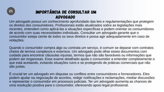 21 IMPORTÂNCIA DE CONSULTAR UM
ADVOGADO
Um advogado possui um conhecimento aprofundado das leis e regulamentações que protegem
os direitos dos consumidores. Profissionais estão atualizados sobre as legislações mais
recentes, entendem como aplicá-las a situações específicas e podem orientar os consumidores
de acordo com suas necessidades individuais. Consultar um advogado garante que o
consumidor esteja ciente de todos os seus direitos e possa agir adequadamente em caso de
violações.
Quando o consumidor compra algo ou contrata um serviço, é comum se deparar com contratos
cheios de termos complexos e extensos. Um advogado pode olhar esses documentos com
cuidado para encontrar cláusulas injustas, termos que não são favoráveis ou informações que
podem ser enganosas. Esse exame detalhado ajuda o consumidor a entender completamente o
que está aceitando, evitando situações ruins e se protegendo de práticas comerciais que não
são justas.
É crucial ter um advogado em disputas ou conflitos entre consumidores e fornecedores. Eles
podem ajudar na negociação de acordos, redigir notificações e reclamações, mediar discussões
e representar o consumidor em processos judiciais. Ter um advogado aumenta as chances de
uma resolução positiva para o consumidor, oferecendo apoio legal profissional.
 