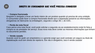 22 DIREITO DO CONSUMIDOR QUE VOCÊ PRECISA CONHECER
• Compra fracionada
Ninguém é obrigado a levar um fardo inteiro de um produto quando só precisa de uma unidade.
O consumidor pode fazer a compra fracionada desde que a separação preserve as informações
obrigatórias do fabricante na embalagem, segundo o artigo 39, I, do CDC.
• Perda da nota fiscal
Caso perca uma nota fiscal, você pode solicitar a segunda via ao estabelecimento onde foi feita a
compra ou ao prestador de serviço. Essa nova nota deve conter as mesmas informações que tinham
no documento perdido.
• Venda casada
Quando você for pedir um empréstimo e o gerente exigir que você contrate um seguro ou título de
capitalização você tem direito de rejeitá-lo. Ele não é obrigatório, isso é venda casada!
 