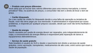 23 • Produto com preços diferentes
Você sabia que se houver dois valores diferentes para uma mesma mercadoria, o menor
prevalece? Mas, na ausência de preços, o consumidor não tem o direito de levar o item de
graça.
• Cartão bloqueado
Se o seu cartão de crédito for bloqueado devido a uma falha de operação ou tentativa de
fraude, você não deve pagar por sua reemissão. A administradora é responsável por esses
problemas, e responde por qualquer prejuízo causado, desde que você não tenha facilitado o
ocorrido.
• Queda de energia
Danos causados por queda de energia devem ser reparados, pois independentemente de
culpa, a concessionária de energia elétrica é responsável pela reparação de danos a
equipamentos eletroeletrônicos.
• Serviço de saúde gratuito
Todo brasileiro é usuário do SUS e desde o nascimento tem direito a serviços de saúde
gratuitos, como vacinação, transplantes, medicamentos de alto custo, entre outros que visam a
saúde da população.
 
