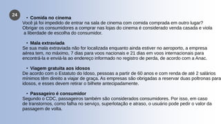 24
• Comida no cinema
Você já foi impedido de entrar na sala de cinema com comida comprada em outro lugar?
Obrigar os consumidores a comprar nas lojas do cinema é considerado venda casada e viola
a liberdade de escolha do consumidor.
• Mala extraviada
Se sua mala extraviada não for localizada enquanto ainda estiver no aeroporto, a empresa
aérea tem, no máximo, 7 dias para voos nacionais e 21 dias em voos internacionais para
encontrá-la e enviá-la ao endereço informado no registro de perda, de acordo com a Anac.
• Viagem gratuita aos idosos
De acordo com o Estatuto do Idoso, pessoas a partir de 60 anos e com renda de até 2 salários
mínimos têm direito a viajar de graça. As empresas são obrigadas a reservar duas poltronas para
idosos, e esses devem retirar o bilhete antecipadamente.
• Passageiro é consumidor
Segundo o CDC, passageiros também são considerados consumidores. Por isso, em caso
de transtornos, como falha no serviço, superlotação e atraso, o usuário pode pedir o valor da
passagem de volta.
 