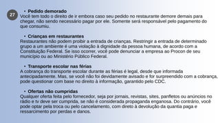27
• Pedido demorado
Você tem todo o direito de ir embora caso seu pedido no restaurante demore demais para
chegar, não sendo necessário pagar por ele. Somente será responsável pelo pagamento do
que consumiu.
• Crianças em restaurantes
Restaurantes não podem proibir a entrada de crianças. Restringir a entrada de determinado
grupo a um ambiente é uma violação à dignidade da pessoa humana, de acordo com a
Constituição Federal. Se isso ocorrer, você pode denunciar a empresa ao Procon de seu
município ou ao Ministério Público Federal.
• Transporte escolar nas férias
A cobrança do transporte escolar durante as férias é legal, desde que informada
antecipadamente. Mas, se você não foi devidamente avisado e for surpreendido com a cobrança,
pode questionar com base no direito à informação, garantido pelo CDC.
• Ofertas não cumpridas
Qualquer oferta feita pelo fornecedor, seja por jornais, revistas, sites, panfletos ou anúncios no
rádio e tv deve ser cumprida, se não é considerada propaganda enganosa. Do contrário, você
pode optar pela troca ou pelo cancelamento, com direto à devolução da quantia paga e
ressarcimento por perdas e danos.
 
