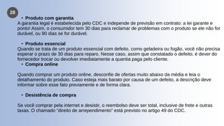 28
• Produto com garantia
A garantia legal é estabelecida pelo CDC e independe de previsão em contrato: a lei garante e
ponto! Assim, o consumidor tem 30 dias para reclamar de problemas com o produto se ele não for
durável, ou 90 dias se for durável.
• Produto essencial
Quando se trata de um produto essencial com defeito, como geladeira ou fogão, você não precisa
esperar o prazo de 30 dias para reparo. Nesse caso, assim que constatado o defeito, é dever do
fornecedor trocar ou devolver imediatamente a quantia paga pelo cliente.
• Compra online
Quando comprar um produto online, desconfie de ofertas muito abaixo da média e leia o
detalhamento do produto. Caso esteja mais barato por causa de um defeito, a descrição deve
informar sobre esse fato previamente e de forma clara.
• Desistência de compra
Se você comprar pela internet e desistir, o reembolso deve ser total, inclusive de frete e outras
taxas. O chamado “direito de arrependimento” está previsto no artigo 49 do CDC.
 