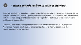 Ainda, no século XVIII quando aconteceu a Revolução Industrial, houve uma transformação nas
relações de consumo, uma vez que as pessoas começaram a sair do campo, para trabalhar nas
cidades (êxodo rural), criando assim aumento de produção de bens, o que significa maiores
problemas do consumidor.
Direito do Consumidor tem origem nas sociedades capitalistas centrais (EUA, Inglaterra,
Alemanha e França), sendo que as primeiras legislações protetivas dos direitos dos
consumidores surgiram nos EUA.
3 • ORIGEM E EVOLUÇÃO HISTÓRICA DO DIREITO DO CONSUMIDOR
 