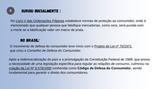 5 SURGIU INICIALMENTE :
No Livro V das Ordenações Filipinas estabelece normas de proteção ao consumidor, onde é
mencionado que qualquer pessoa que falsifique mercadorias, como cera, será punida com
a morte se a falsificação valer um marco de prata.
O movimento de defesa do consumidor teve início com o Projeto de Lei nº 70/1971,
que criou o Conselho de Defesa do Consumidor.
Após a redemocratização do país e a promulgação da Constituição Federal de 1988, que previa
a necessidade de uma legislação específica para regular as relações de consumo, culminou na
criação da Lei Nº 8.078/1990 conhecida como Código de Defesa do Consumidor, sendo
fundamental para garantir o direito dos consumidores.
NO BRASIL:
 