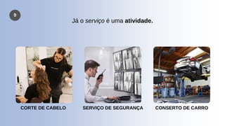 9
Já o serviço é uma atividade.
CORTE DE CABELO SERVIÇO DE SEGURANÇA CONSERTO DE CARRO
 