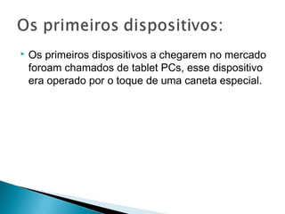  Os primeiros dispositivos a chegarem no mercado
foroam chamados de tablet PCs, esse dispositivo
era operado por o toque de uma caneta especial.
 