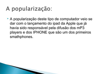  A popularização deste tipo de computador veio se
dar com o lançamento do ipad da Apple que já
havia sido responsável pela difusão dos mP3
players e dos IPHONE que são um dos primeiros
smathphones.
 