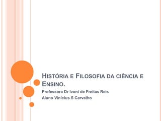 HISTÓRIA E FILOSOFIA DA CIÊNCIA E
ENSINO.
Professora Dr Ivoni de Freitas Reis
Aluno Vinícius S Carvalho
 