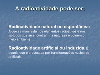 A radioatividade pode ser:


Radioatividade natural ou espontânea:
A que se manifesta nos elementos radioativos e nos
isótopos que se encontram na natureza e poluem o
meio ambiente.

Radioatividade artificial ou induzida: É
aquela que é provocada por transformações nucleares
artificiais.
 