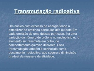 Transmutação radioativa

Um núcleo com excesso de energia tende a
estabilizar-se emitindo partículas alfa ou beta.Em
cada emissão de uma dessas partículas, há uma
variação do número de prótons no núcleo,isto é, o
elemento se transmuta em outro, de
comportamento químico diferente. Essa
transmutação também é conhecida como
decaimento radioativo, que sugere a diminuição
gradual da massa e da atividade.
 